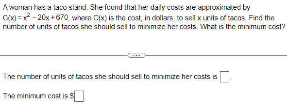 A woman has a taco stand. She found that her daily costs are approximated by
C(x)=x²-20x+670, where C(x) is the cost, in dollars, to sell x units of tacos. Find the
number of units of tacos she should sell to minimize her costs. What is the minimum cost?
The number of units of tacos she should sell to minimize her costs is
The minimum cost is $