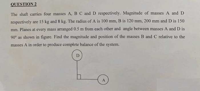 QUESTION 2
The shaft carries four masses A, B C and D respectively. Magnitude of masses A and D
respectively are 15 kg and 8 kg. The radius of A is 100 mm, B is 120 mm, 200 mm and D is 150
mm. Planes at every mass arranged 0.5 m from each other and angle between masses A and D is
90° as shown in figure. Find the magnitude and position of the masses B and C relative to the
masses A in order to produce complete balance of the system.
D