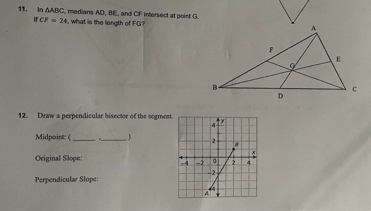 11.
In AABC, medians AD, BE, and CF intersect at point G.
If CF = 24, what is the length of FG?
12. Draw a perpendicular bisector of the segment.
Midpoint: (
Original Slope:
Perpendicular Slope:
1
-2
A
B
4.
N
0
-2-
4
y
B
2
4
X
**
F
D
A
E
C
