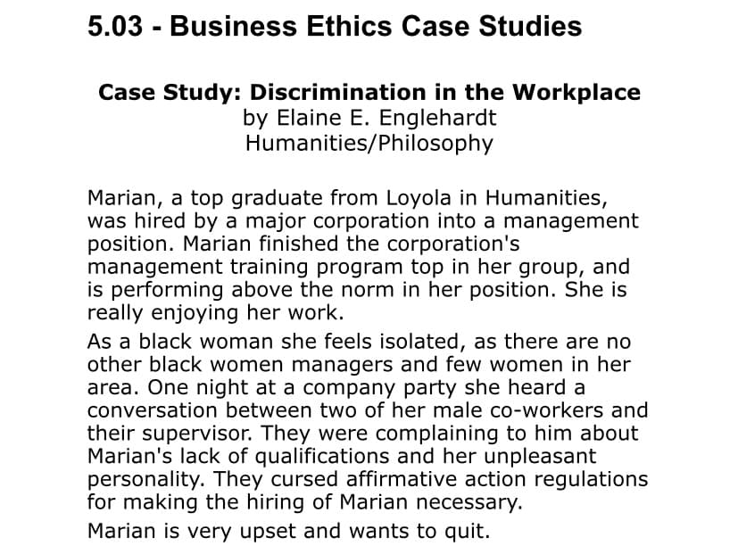 5.03 - Business Ethics Case Studies
Case Study: Discrimination in the Workplace
by Elaine E. Englehardt
Humanities/Philosophy
Marian, a top graduate from Loyola in Humanities,
was hired by a major corporation into a management
position. Marian finished the corporation's
management training program top in her group, and
is performing above the norm in her position. She is
really enjoying her work.
As a black woman she feels isolated, as there are no
other black women managers and few women in her
area. One night at a company party she heard a
conversation between two of her male co-workers and
their supervisor. They were complaining to him about
Marian's lack of qualifications and her unpleasant
personality. They cursed affirmative action regulations
for making the hiring of Marian necessary.
Marian is very upset and wants to quit.
