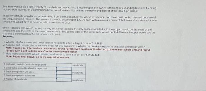 The Shirt Works sells a large variety of tee shirts and sweatshirts. Steve Hooper, the owner, is thinking of expanding his sales by hiring
high school students, on a commission basis, to sell sweatshirts bearing the name and mascot of the local high school
These sweatshirts would have to be ordered from the manufacturer six weeks in advance, and they could not be returned because of
the unique printing required. The sweatshirts would cost Hooper $22.00 each with a minimum order of 242 sweatshirts Any additional
sweatshirts would have to be ordered in increments of 242
Since Hooper's plan would not require any additional facilities, the only costs associated with the project would be the costs of the
sweatshirts and the costs of the sales commissions. The selling price of the sweatshirts would be $44.00 each. Hooper would pay the
students a commission of $6.00 for each shirt sold
Required:
1 What level of unit sales and dollar sales is needed to attain a target profit of $15.4887
2. Assume that Hooper places an initial order for 242 sweatshirts. What is his break-even point in unit sales and dollar sales?
Note: Round your intermediate calculations, round "Break-even point in unit sales" up to the nearest whole unit and round
"Break-even point in dollar sales" to the nearest whole dollar.
3. How many sweatshirts would Hooper need to sell to earn a target profit of $17,424?
Note: Round final answer up to the nearest whole unit.
1. Unit sales needed to attain the target profit
1. Dolar sales needed to attain the target profit
2. Break even point in unit sales
2 Beak even point in dollar sales
3. Number of sweatshirts
sweatshirts
sweatshirts
sweatshirts