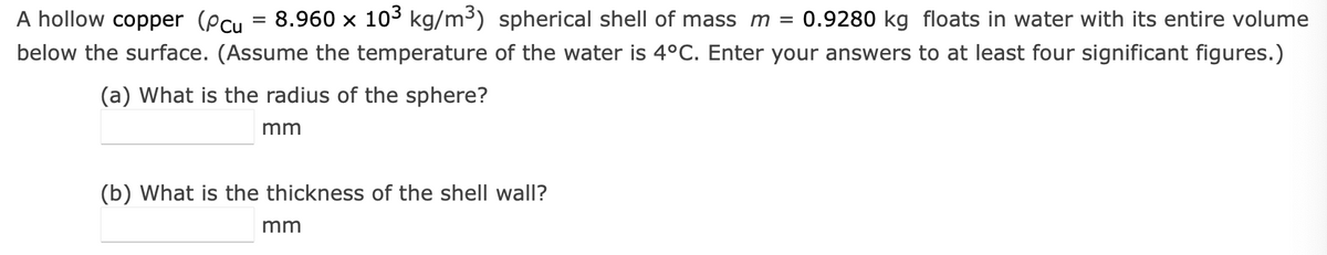 A hollow copper (Pcu
8.960 x 103 kg/m³) spherical shell of mass m = 0.9280 kg floats in water with its entire volume
below the surface. (Assume the temperature of the water is 4°C. Enter your answers to at least four significant figures.)
(a) What is the radius of the sphere?
mm
=
(b) What is the thickness of the shell wall?
mm