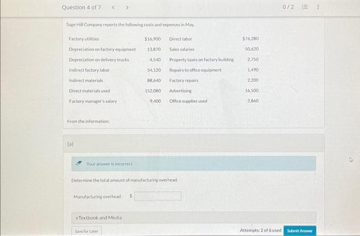 Question 4 of 7
Sage Hill Company reports the following costs and expenses in May
Factory utilities
Depreciation on factory equipment
Depreciation on delivery trucks
Indirect factory labor
Indirect materials
Direct materials used
Factory manager's salary
From the information:
<
(a)
Your answer is incorrect
Manufacturing overhead
eTextbook and Media
Save for Later:
$16,900
13,870
4,540
54,120
88,640
152,080
9,400
Determine the total amount of manufacturing overhead.
Direct labor
Sales salaries
Property taxes on factory building
Repairs to office equipment
Factory repairs
Advertising
Office supplies used
$76,280
50,620
2.750
1,490
2,200
16,500
2,860
0/2 E
Attempts: 2 of 6 used Submit Answer
***