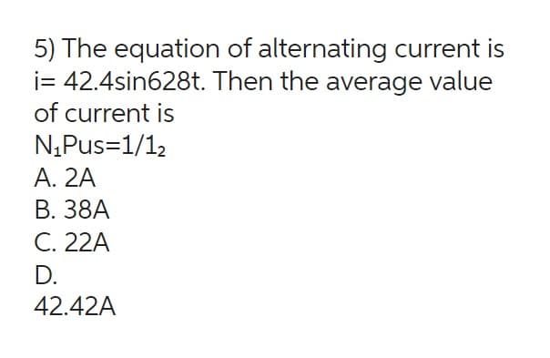 5) The equation of alternating current is
i= 42.4sin628t. Then the average value
of current is
N₁Pus=1/1₂
A. 2A
B. 38A
C. 22A
D.
42.42A