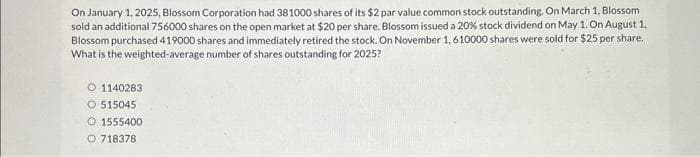On January 1, 2025, Blossom Corporation had 381000 shares of its $2 par value common stock outstanding. On March 1, Blossom
sold an additional 756000 shares on the open market at $20 per share. Blossom issued a 20% stock dividend on May 1. On August 1,
Blossom purchased 419000 shares and immediately retired the stock. On November 1, 610000 shares were sold for $25 per share.
What is the weighted-average number of shares outstanding for 2025?
O 1140283
O 515045
O 1555400
O 718378