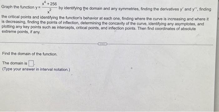 +256
Graph the function y =
by identifying the domain and any symmetries, finding the derivatives y' and y', finding
the critical points and identifying the function's behavior at each one, finding where the curve is increasing and where it
is decreasing, finding the points of inflection, determining the concavity of the curve, identifying any asymptotes, and
plotting any key points such as intercepts, critical points, and inflection points. Then find coordinates of absolute
extreme points, if any.
Find the domain of the function.
The domain is
(Type your answer in interval notation.)