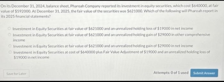 On its December 31, 2024, balance sheet, Pharoah Company reported its investment in equity securities, which cost $640000, at fair
value of $592000. At December 31, 2025, the fair value of the securities was $621000. Which of the following will Pharoah report in
its 2025 financial statements?
Investment in Equity Securities at fair value of $621000 and an unrealized holding loss of $19000 in net income
Investment in Equity Securities at fair value of $621000 and an unrealized holding gain of $29000 in other comprehensive
income
Investment in Equity Securities at fair value of $621000 and an unrealized holding gain of $29000 in net income
Investment in Equity Securities at cost of $640000 plus Fair Value Adjustment of $19000 and an unrealized holding loss of
$19000 in net income
Save for Later
Attempts: 0 of 1 used Submit Answer