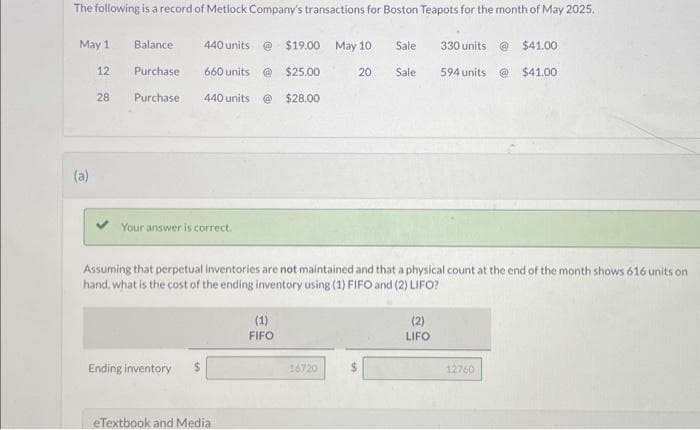 The following is a record of Metlock Company's transactions for Boston Teapots for the month of May 2025.
May 1
12
(a)
28
Balance
Purchase
Purchase
440 units @ $19.00 May 10 Sale
@ $25.00
20 Sale
440 units @ $28.00
660 units
Your answer is correct.
Ending inventory $
Assuming that perpetual inventories are not maintained and that a physical count at the end of the month shows 616 units on
hand, what is the cost of the ending inventory using (1) FIFO and (2) LIFO?
eTextbook and Media
(1)
FIFO
16720
$
330 units
594 units
(2)
LIFO
@ $41.00
@$41.00
12760