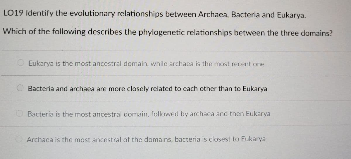 LO19 Identify the evolutionary relationships between Archaea, Bacteria and Eukarya.
Which of the following describes the phylogenetic relationships between the three domains?
Eukarya is the most ancestral domain, while archaea is the most recent one
Bacteria and archaea are more closely related to each other than to Eukarya
O Bacteria is the most ancestral domain, followed by archaea and then Eukarya
Archaea is the most ancestral of the domains, bacteria is closest to Eukarya