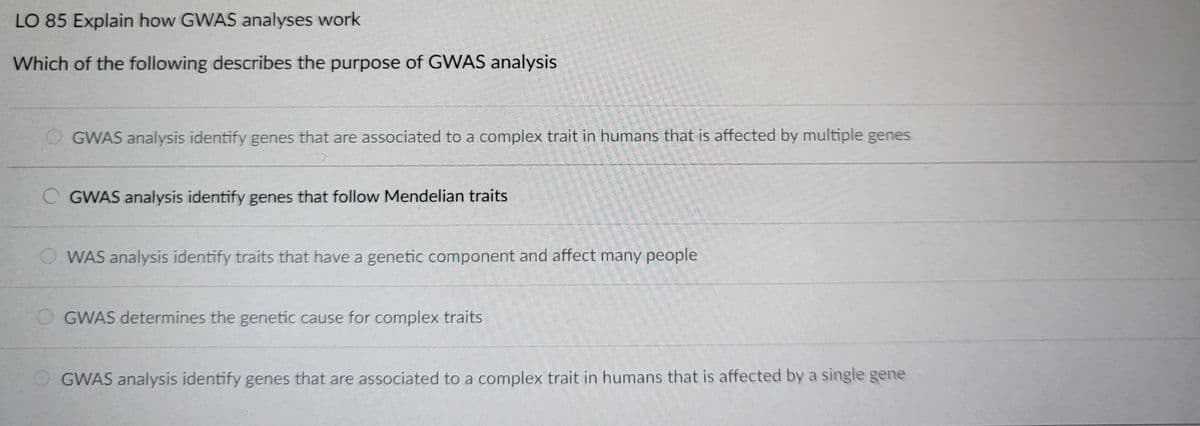 LO 85 Explain how GWAS analyses work
Which of the following describes the purpose of GWAS analysis
GWAS analysis identify genes that are associated to a complex trait in humans that is affected by multiple genes
OGWAS analysis identify genes that follow Mendelian traits
WAS analysis identify traits that have a genetic component and affect many people
OGWAS determines the genetic cause for complex traits
GWAS analysis identify genes that are associated to a complex trait in humans that is affected by a single gene