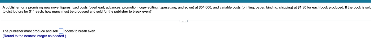 A publisher for a promising new novel figures fixed costs (overhead, advances, promotion, copy editing, typesetting, and so on) at $54,000, and variable costs (printing, paper, binding, shipping) at $1.30 for each book produced. If the book is sold
to distributors for $11 each, how many must be produced and sold for the publisher to break even?
...
The publisher must produce and sell
books to break even.
(Round to the nearest integer as needed.)
