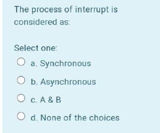 The process of interrupt is
considered as:
Select one:
O a. Synchronous
b. Asynchronous
O c. A & B
O d. None of the choices

