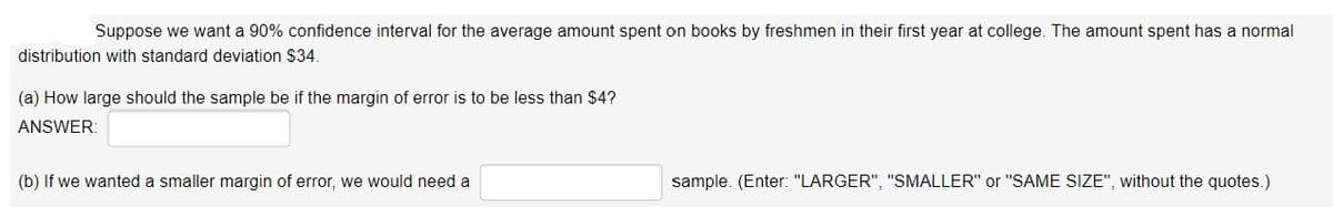Suppose we want a 90% confidence interval for the average amount spent on books by freshmen in their first year at college. The amount spent has a normal
distribution with standard deviation $34.
(a) How large should the sample be if the margin of error is to be less than $4?
ANSWER:
(b) If we wanted a smaller margin of error, we would need a
sample. (Enter: "LARGER", "SMALLER" or "SAME SIZE", without the quotes.)