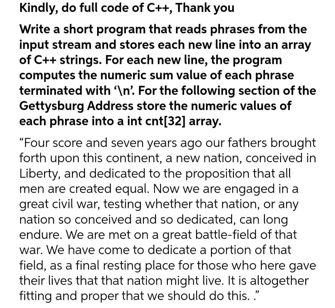 Kindly, do full code of C++, Thank you
Write a short program that reads phrases from the
input stream and stores each new line into an array
of C++ strings. For each new line, the program
computes the numeric sum value of each phrase
terminated with \n' For the following section of the
Gettysburg Address store the numeric values of
each phrase into a int cnt[32] array.
"Four score and seven years ago our fathers brought
forth upon this continent, a new nation, conceived in
Liberty, and dedicated to the proposition that all
men are created equal. Now we are engaged in a
great civil war, testing whether that nation, or any
nation so conceived and so dedicated, can long
endure. We are met on a great battle-field of that
war. We have come to dedicate a portion of that
field, as a final resting place for those who here gave
their lives that that nation might live. It is altogether
fitting and proper that we should do this. ."
