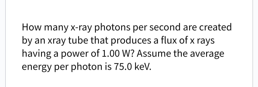 How many x-ray photons per second are created
by an xray tube that produces a flux of x rays
having a power of 1.00 W? Assume the average
energy per photon is 75.0 keV.