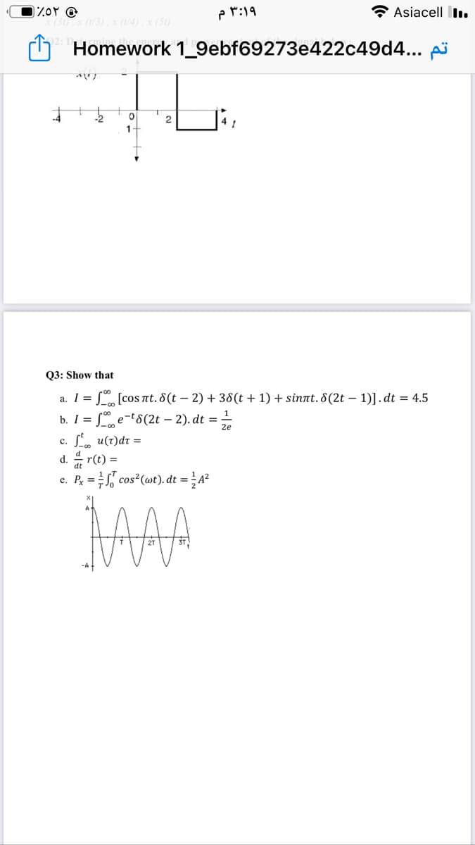 3:۱۹ م
Asiacell lI.
x (1/3), x (1/4), x (50)
Homework 1_9ebf69273e422c49d4... pi
2.
1
Q3: Show that
a. I = S [cos nt. 8(t – 2) + 38(t + 1) + sinnt. 8(2t – 1)].dt = 4.5
L e-t8(2t – 2). dt = -
b. I =
c. L, u(t)dr =
d. 4 r(t) =
e. P; = cos?(@t). dt = A²
MAA

