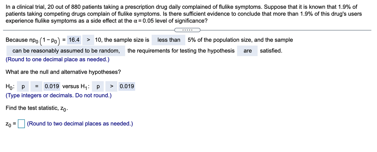 In a clinical trial, 20 out of 880 patients taking a prescription drug daily complained of flulike symptoms. Suppose that it is known that 1.9% of
patients taking competing drugs complain of flulike symptoms. Is there sufficient evidence to conclude that more than 1.9% of this drug's users
experience flulike symptoms as a side effect at the a = 0.05 level of significance?
Because npo (1– Po)
= 16.4
> 10, the sample size is
less than
5% of the population size, and the sample
can be reasonably assumed to be random,
the requirements for testing the hypothesis
are
satisfied.
(Round to one decimal place as needed.)
What are the null and alternative hypotheses?
Ho: P =
0.019 versus H1:
0.019
>
(Type integers or decimals. Do not round.)
Find the test statistic, zo.
Zo = (Round to two decimal places as needed.)

