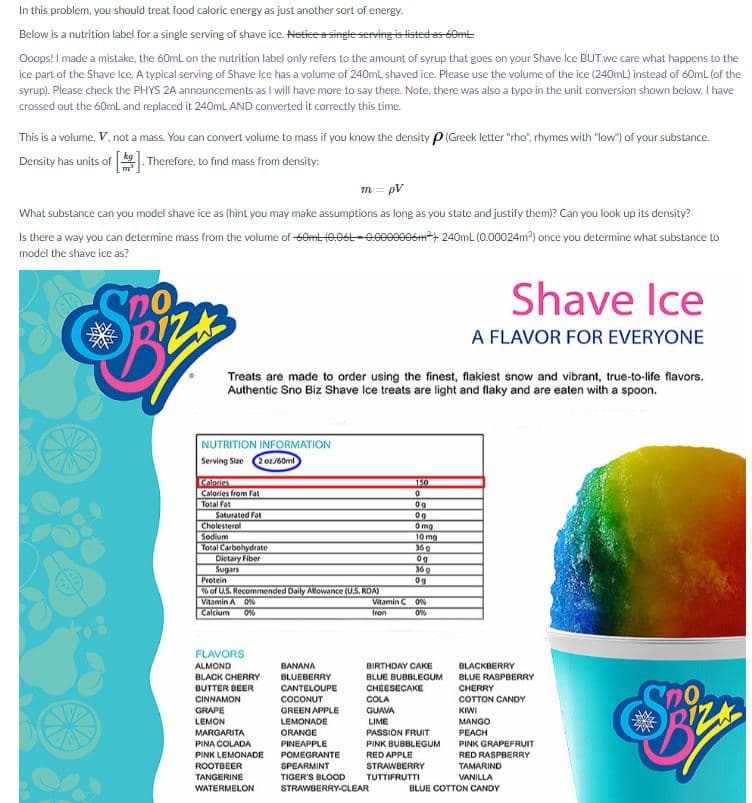 In this problem, you should treat food caloric energy as just another sort of energy.
Below is a nutrition label for a single serving of shave ice. Netice a singte serving is tisted as 60mt
Ooops! I made a mistake, the 60mL on the nutrition label only refers to the amount of syrup that goes on your Shave Ice BUT we care what happens to the
ice part of the Shave lce. A typical serving of Shave Ice has a volume of 240mL shaved ice. Please use the volume of the ice (240mL) instead of 60mL (of the
syrup). Please check the PHYS 2A announcements as I will have more to say there. Note, there was also a typo in the unit conversion shown below. I have
crossed out the 60mL and replaced it 240mLl AND converted it correctly this time.
This is a volume, V, not a mass. You can convert volume to mass if you know the density P(Greek letter "rho", rhymes with "low") of your substance.
Density has units of k Therefore, to find mass from density:
m = pV
What substance can you model shave ice as (hint you may make assumptions as long as you state and justify them)? Can you look up its density?
Is there a way you can determine mass from the volume of 60mt (0.0St-0.0009906m+ 240mL (0.00024m) once you determine what substance to
model the shave ice as?
Shave Ice
A FLAVOR FOR EVERYONE
Treats are made to order using the finest, flakiest snow and vibrant, true-to-life flavors.
Authentic Sno Biz Shave Ice treats are light and flaky and are eaten with a spoon.
NUTRITION INFORMATION
Serving Size
2 oz/60ml
Calories
150
Calories from Fat
Total Fot
Saturated Fat
Cholesterol
Sodium
Total Carbohydrate
Dietary Fiber
Sugars
Protein
6 of U.S. Recommended Daily Alowance (U.S. RDA)
Vitomin A O
Calcium
0g
Omg
10 mg
36g
36 g
0g
Vitamin C 0N
tron
FLAVORS
ALMOND
BANANA
BIRTHDAY CAKE
BLACKBERRY
BLACK CHERRY
BLUEBERRY
BLUE BUBBLEGUM
BLUE RASPBERRY
BUTTER BEER
CANTELOUPE
CHEESECAKE
CHERRY
CINNAMON
GRAPE
COCONUT
COLA
COTTON CANDY
GREEN APPLE
GUAVA
KIWI
LIME
PASSION FRUIT
LEMON
LEMONADE
MANGO
MARGARITA
ORANGE
PEACH
PINA COLADA
PINEAPPLE
PINK BUBBLEGUM
PINK GRAPEFRUIT
PINK LEMONADE
POMEGRANTE
RED APPLE
RED RASPBERRY
ROOTBEER
SPEARMINT
STRAWBERRY
TAMARIND
TANGERINE
TIGER'S BLOOD
TUTTIFRUTTI
VANILLA
WATERMELON
STRAWBERRY-CLEAR
BLUE COTTON CANDY

