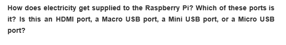 How does electricity get supplied to the Raspberry Pi? Which of these ports is
it? Is this an HDMI port, a Macro USB port, a Mini USB port, or a Micro USB
port?