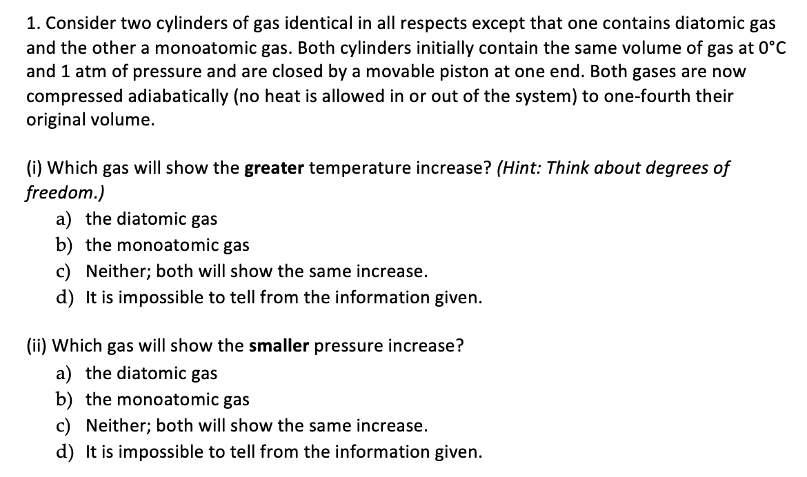 1. Consider two cylinders of gas identical in all respects except that one contains diatomic gas
and the other a monoatomic gas. Both cylinders initially contain the same volume of gas at 0°C
and 1 atm of pressure and are closed by a movable piston at one end. Both gases are now
compressed adiabatically (no heat is allowed in or out of the system) to one-fourth their
original volume.
(i) Which gas will show the greater temperature increase? (Hint: Think about degrees of
freedom.)
a) the diatomic gas
b) the monoatomic gas
c) Neither; both will show the same increase.
d) It is impossible to tell from the information given.
(ii) Which gas will show the smaller pressure increase?
a) the diatomic gas
b) the monoatomic gas
c) Neither; both will show the same increase.
d) It is impossible to tell from the information given.