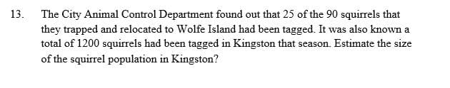 13.
The City Animal Control Department found out that 25 of the 90 squirrels that
they trapped and relocated to Wolfe Island had been tagged. It was also known a
total of 1200 squirrels had been tagged in Kingston that season. Estimate the size
of the squirrel population in Kingston?