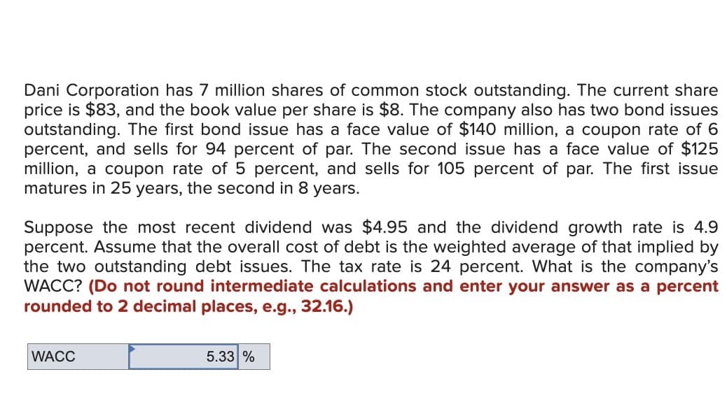 Dani Corporation has 7 million shares of common stock outstanding. The current share
price is $83, and the book value per share is $8. The company also has two bond issues
outstanding. The first bond issue has a face value of $140 million, a coupon rate of 6
percent, and sells for 94 percent of par. The second issue has a face value of $125
million, a coupon rate of 5 percent, and sells for 105 percent of par. The first issue
matures in 25 years, the second in 8 years.
Suppose the most recent dividend was $4.95 and the dividend growth rate is 4.9
percent. Assume that the overall cost of debt is the weighted average of that implied by
the two outstanding debt issues. The tax rate is 24 percent. What is the company's
WACC? (Do not round intermediate calculations and enter your answer as a percent
rounded to 2 decimal places, e.g., 32.16.)
WACC
5.33 %