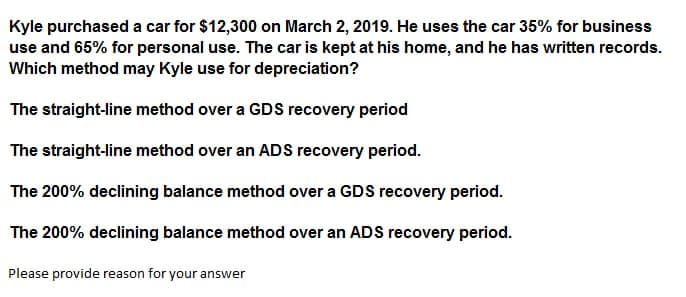 Kyle purchased a car for $12,300 on March 2, 2019. He uses the car 35% for business
use and 65% for personal use. The car is kept at his home, and he has written records.
Which method may Kyle use for depreciation?
The straight-line method over a GDS recovery period
The straight-line method over an ADS recovery period.
The 200% declining balance method over a GDS recovery period.
The 200% declining balance method over an ADS recovery period.
Please provide reason for your answer
