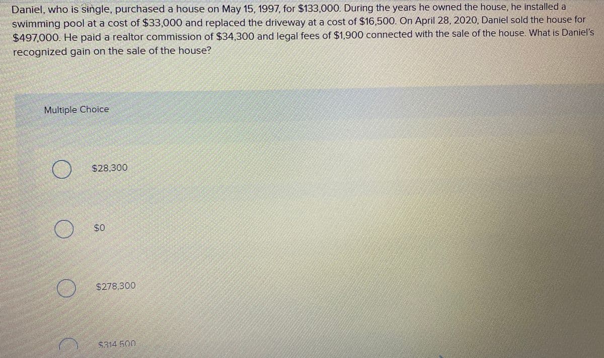 Daniel, who is single, purchased a house on May 15, 1997, for $133,000. During the years he owned the house, he installed a
swimming pool at a cost of $33,000 and replaced the driveway at a cost of $16,500. On April 28, 2020, Daniel sold the house for
$497,000. He paid a realtor commission of $34,300 and legal fees of $1,900 connected with the sale of the house. What is Daniel's
recognized gain on the sale of the house?
Multiple Choice
$28,300
$278,300
$314 500
