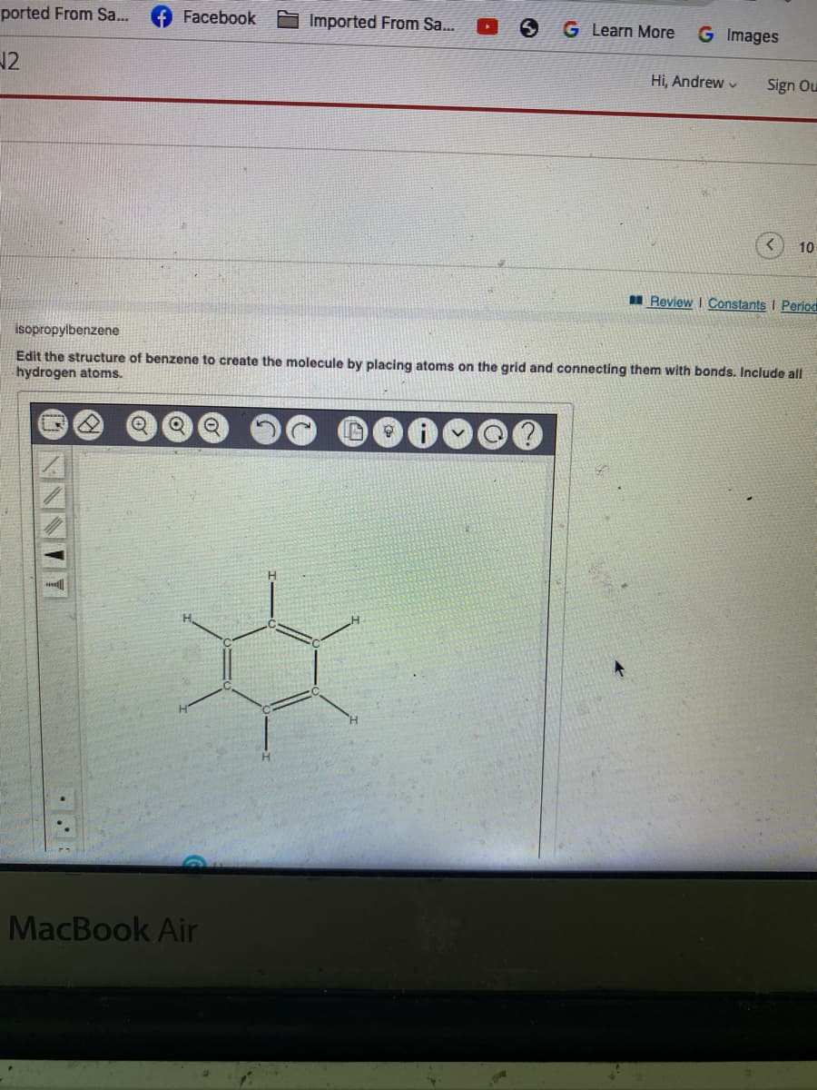 ported From Sa...
√2
Facebook
Imported From Sa...
MacBook Air
S G Learn More G Images
Hi, Andrew
Sign Ou
10
Review | Constants I Period
isopropylbenzene
Edit the structure of benzene to create the molecule by placing atoms on the grid and connecting them with bonds. Include all
hydrogen atoms.