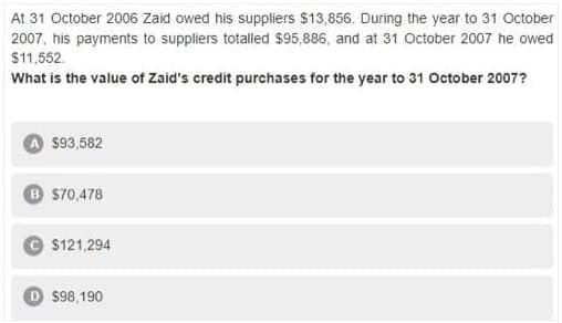 At 31 October 2006 Zaid owed his suppliers $13,856. During the year to 31 October
2007, his payments to suppliers totalled $95,886, and at 31 October 2007 he owed
$11,552.
What is the value of Zaid's credit purchases for the year to 31 October 2007?
$93,582
B 570,478
$121,294
$98,190
