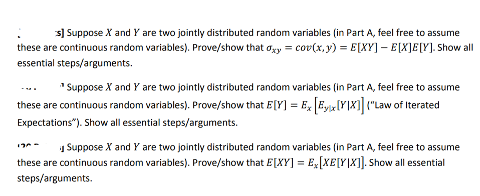 s] Suppose X and Y are two jointly distributed random variables (in Part A, feel free to assume
these are continuous random variables). Prove/show that oxy = cov(x, y) = E[XY] — E[X]E[Y]. Show all
essential steps/arguments.
¹Suppose X and Y are two jointly distributed random variables (in Part A, feel free to assume
these are continuous random variables). Prove/show that E[Y] = Ex [Ey|x[Y|X]] (“Law of Iterated
Expectations"). Show all essential steps/arguments.
VI
12
Suppose X and Y are two jointly distributed random variables (in Part A, feel free to assume
these are continuous random variables). Prove/show that E[XY] = Ex[XE[Y|X]]. Show all essential
steps/arguments.