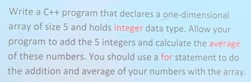 Write a C++ program that declares a one-dimensional
array of size 5 and holds integer data type. Allow your
program to add the 5 integers and calculate the average
of these numbers. You should use a for statement to do
the addition and average of your numbers with the array.
