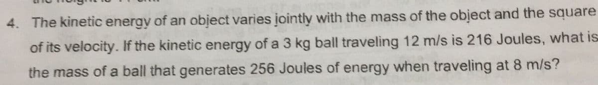 4. The kinetic energy of an object varies jointly with the mass of the obiect and the square
of its velocity. If the kinetic energy of a 3 kg ball traveling 12 m/s is 216 Joules, what is
the mass of a ball that generates 256 Joules of energy when traveling at 8 m/s?
