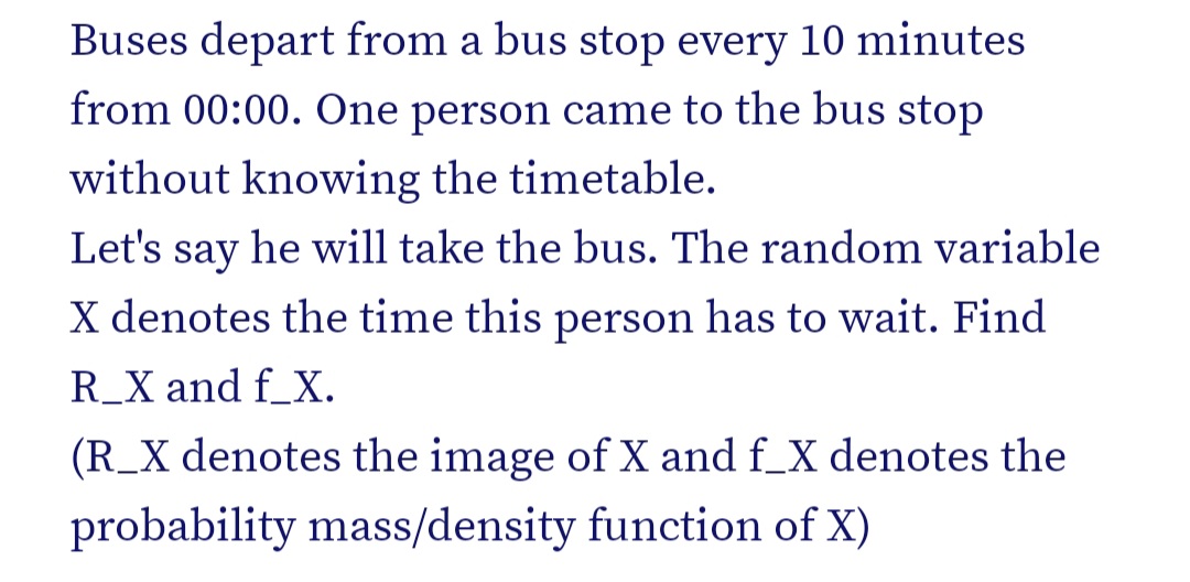 Buses depart from a bus stop every 10 minutes
from 00:00. One person came to the bus stop
without knowing the timetable.
Let's say he will take the bus. The random variable
X denotes the time this person has to wait. Find
R_X and f_X.
(R_X denotes the image of X and f_X denotes the
probability mass/density function of X)