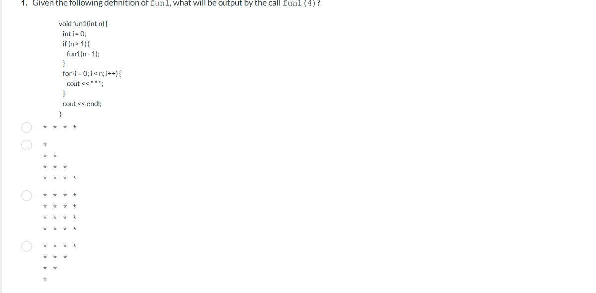 1. Given the following definition of fun1, what will be output by the call fun1 (4)?
void fun1(int n) {
int i = 0;
if (n > 1) {
O O
* *
*
* *
★
*
*
* * *
*
*
*
*
*
*
fun1(n-1);
}
for (i = 0; i<n; i++) {
cout << "*";
}
cout << endl;
}
*
* *
* *
* * * *
* *
* *
* *
* * *
* * *
