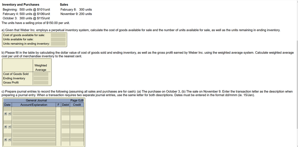 Inventory and Purchases
Beginning: 500 units @ $101/unit
February 4: 500 units @ $106/unit
October 3: 300 units @ $115/unit
The units have a selling price of $150.00 per unit.
a) Given that Weber Inc. employs a perpetual inventory system, calculate the cost of goods available for sale and the number of units available for sale, as well as the units remaining in ending inventory.
Cost of goods available for sale:
Units available for sale:
Units remaining in ending inventory:
b) Please fill in the table by calculating the dollar value of cost of goods sold and ending inventory, as well as the gross profit earned by Weber Inc. using the weighted average system. Calculate weighted average
cost per unit of merchandise inventory to the nearest cent.
Cost of Goods Sold
Ending Inventory
Gross Profit
Date
c) Prepare journal entries to record the following (assuming all sales and purchases are for cash): (a) The purchase on October 3, (b) The sale on November 9. Enter the transaction letter as the description when
preparing a journal entry. When a transaction requires two separate journal entries, use the same letter for both descriptions. Dates must be entered in the format dd/mmm (ie. 15/Jan).
General Journal
Account/Explanation
Page GJ8
+-
Sales
February 8: 300 units
November 9: 200 units
+
Weighted
Average
+
F Debit Credit
