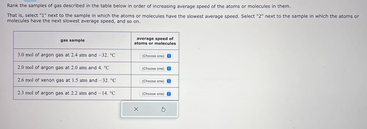 Rank the samples of gas described in the table below in order of increasing average speed of the atoms or molecules in them.
That is, select "1" next to the sample in which the atoms or molecules have the slowest average speed. Select "2" next to the sample in which the atoms or
molecules have the next slowest average speed, and so on.
gas sample
3.0 mol of argon gas at 2.4 atm and −32. °℃
2.0 mol of argon gas at 2.0 atm and 4. °℃
2.6 mol of xenon gas at 1.5 atm and -32. °℃
2.3 mol of argon gas at 2.2 atm and −14. °℃
average speed of
atoms or molecules
X
(Choose one) O
(Choose one) C
(Choose one)
(Choose one) O
S