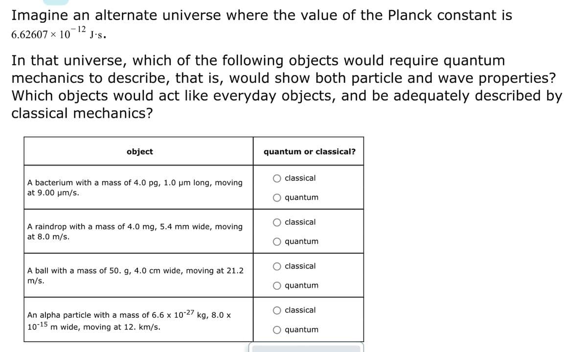 Imagine an alternate universe where the value of the Planck constant is
6.62607 × 10-12
J.s.
In that universe, which of the following objects would require quantum
mechanics to describe, that is, would show both particle and wave properties?
Which objects would act like everyday objects, and be adequately described by
classical mechanics?
object
A bacterium with a mass of 4.0 pg, 1.0 μm long, moving
at 9.00 μm/s.
A raindrop with a mass of 4.0 mg, 5.4 mm wide, moving
at 8.0 m/s.
A ball with a mass of 50. g, 4.0 cm wide, moving at 21.2
m/s.
An alpha particle with a mass of 6.6 x 10-27 kg, 8.0 x
10-15 m wide, moving at 12. km/s.
quantum or classical?
classical
O quantum
O classical
quantum
O classical
O quantum
classical
quantum