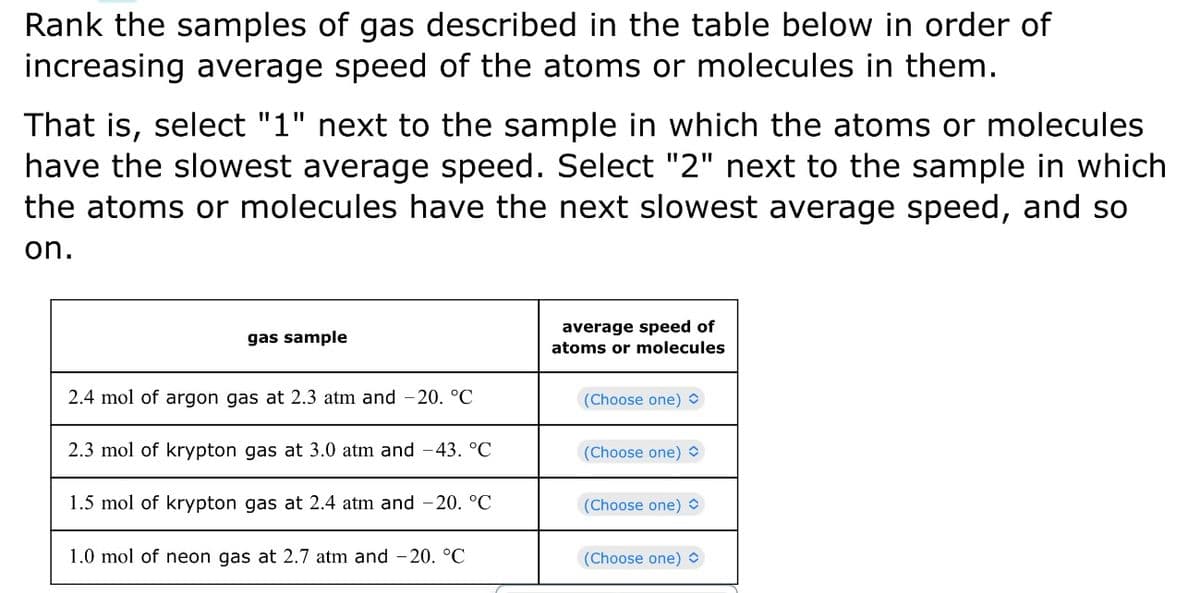 Rank the samples of gas described in the table below in order of
increasing average speed of the atoms or molecules in them.
That is, select "1" next to the sample in which the atoms or molecules
have the slowest average speed. Select "2" next to the sample in which
the atoms or molecules have the next slowest average speed, and so
on.
gas sample
2.4 mol of argon gas at 2.3 atm and -20. °C
2.3 mol of krypton gas at 3.0 atm and -43. °C
1.5 mol of krypton gas at 2.4 atm and -20. °C
1.0 mol of neon gas at 2.7 atm and -20. °C
average speed of
atoms or molecules
(Choose one)
(Choose one)
(Choose one)
(Choose one)