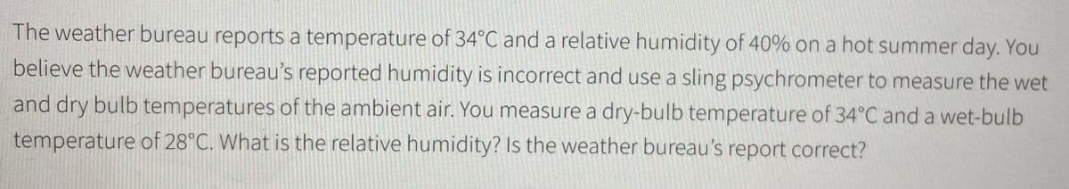 The weather bureau reports a temperature of 34°C and a relative humidity of 40% on a hot summer day. You
believe the weather bureau's reported humidity is incorrect and use a sling psychrometer to measure the wet
and dry bulb temperatures of the ambient air. You measure a dry-bulb temperature of 34°C and a wet-bulb
temperature of 28°C. What is the relative humidity? Is the weather bureau's report correct?