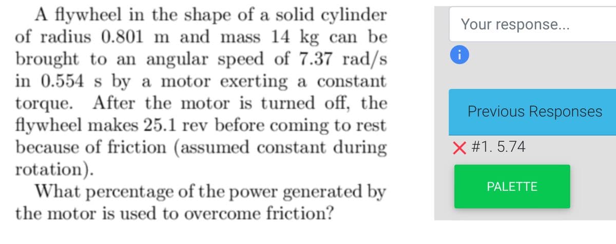 A flywheel in the shape of a solid cylinder
of radius 0.801 m and mass 14 kg can be
brought to an angular speed of 7.37 rad/s
in 0.554 s by a motor exerting a constant
torque. After the motor is turned off, the
flywheel makes 25.1 rev before coming to rest
because of friction (assumed constant during
rotation).
What percentage of the power generated by
the motor is used to overcome friction?
Your response...
i
Previous Responses
X #1.5.74
PALETTE