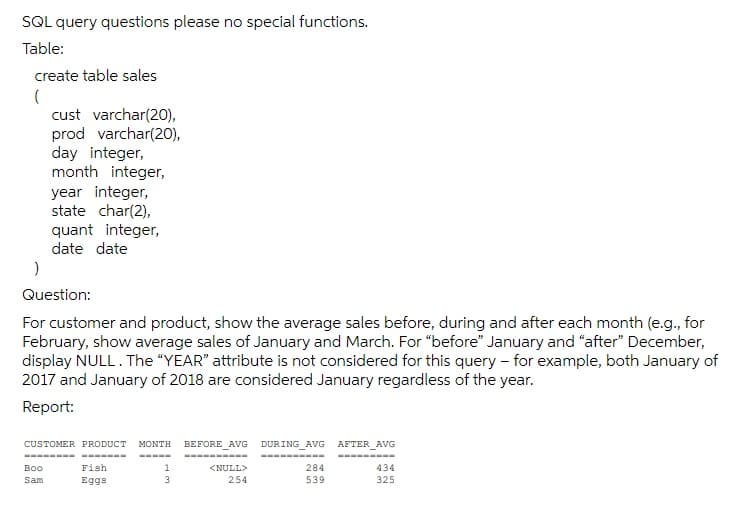 SQL query questions please no special functions.
Table:
create table sales
cust varchar(20),
prod varchar(20),
day integer,
month integer,
year integer,
state char(2),
quant integer,
date date
Question:
For customer and product, show the average sales before, during and after each month (e.g., for
February, show average sales of January and March. For "before" January and "after" December,
display NULL. The "YEAR" attribute is not considered for this query - for example, both January of
2017 and January of 2018 are considered January regardless of the year.
Report:
DURING AVG
CUSTOMER PRODUCT
ΜOΝΤΗ
BEFORE_AVG
AFTER_AVG
Boo
Fish
1
<NULL>
284
434
Sam
Eggs
254
539
325
