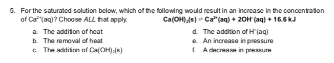 5. For the saturated solution below, which of the following would result in an increase in the concentration
of Ca²+ (aq)? Choose ALL that apply.
Ca(OH)₂(s) Ca²+ (aq) + 2OH(aq) + 16.6 kJ
a. The addition of heat
b. The removal of heat
c. The addition of Ca(OH)₂(s)
The addition of H*(aq)
d.
e. An increase in pressure
A decrease in pressure
f.