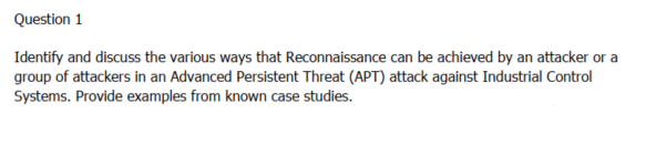 Question 1
Identify and discuss the various ways that Reconnaissance can be achieved by an attacker or a
group of attackers in an Advanced Persistent Threat (APT) attack against Industrial Control
Systems. Provide examples from known case studies.
