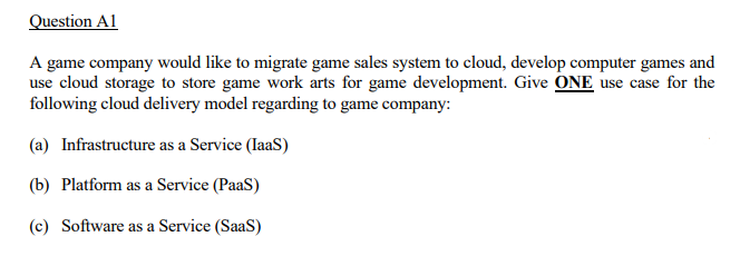 Question A1
A game company would like to migrate game sales system to cloud, develop computer games and
use cloud storage to store game work arts for game development. Give ONE use case for the
following cloud delivery model regarding to game company:
(a) Infrastructure as a Service (laaS)
(b) Platform as a Service (PaaS)
(c) Software as a Service (SaaS)
