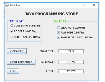 |BUSINESS
JAVA PROGRAMMING STORE
SOFTDRINKS
CANDIES
O COKE LITRO 21.50 Php
CHOC NUTS 2.00 Php
O RC COLA 18.00 Php
V FLAT TOPS 2.50 Php
O SPRITE 1.5L 45.00 Php
SAMPALOK CANDY 1.00 Php
Calculate
SubTotal :
21.5
Next Customer
Tax (59%) :
1.075
Exit
Total :
22.575
