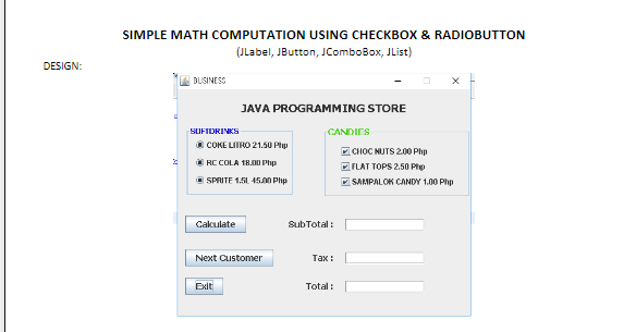 SIMPLE MATH COMPUTATION USING CHECKBOX & RADIOBUTTON
(JLabel, JButton, JComboBox, JList)
DESIGN:
BUSINESS
JAVA PROGRAMMING STORE
SOFIDRINKS
CANDIES
COKE LITRO 21.50 Php
CHOC NUTS 2.00 Php
O RC COLA 18 Php
FLAT TOPS 2.50 Phe
E SPRITE 1.5L 45.00 Php
SAMPALOK CANDY 1.00 Php
Cakulate
SubTotal :
Next Customer
тах:
Exit
Total :
