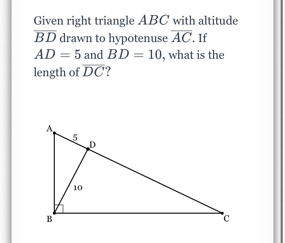 Given right triangle ABC with altitude
BD drawn to hypotenuse AC. If
AD = 5 and BD = 10, what is the
length of DC?
A
B
5
10
с