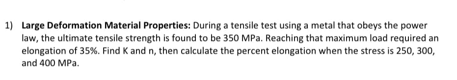 1) Large Deformation Material Properties: During a tensile test using a metal that obeys the power
law, the ultimate tensile strength is found to be 350 MPa. Reaching that maximum load required an
elongation of 35%. Find K and n, then calculate the percent elongation when the stress is 250, 300,
and 400 MPa.