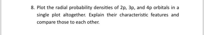 8. Plot the radial probability densities of 2p, 3p, and 4p orbitals in a
single plot altogether. Explain their characteristic features and
compare those to each other.